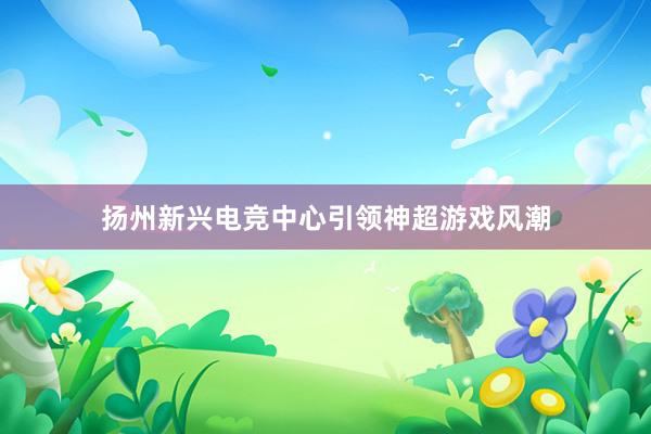 扬州新兴电竞中心引领神超游戏风潮